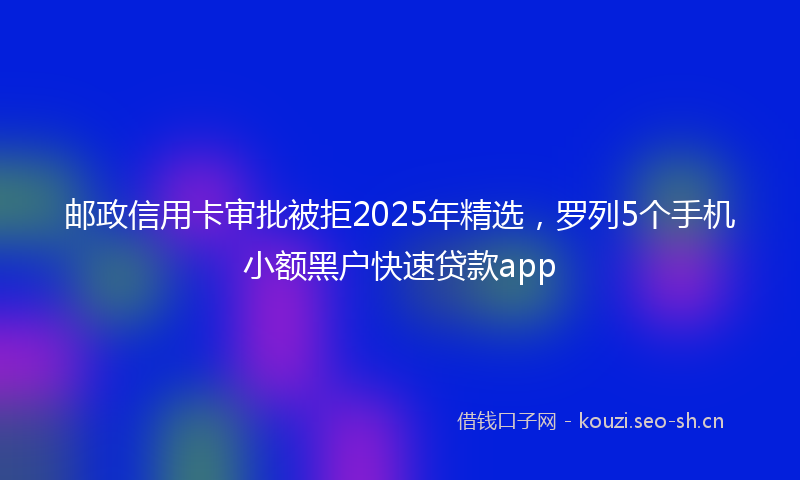 邮政信用卡审批被拒2025年精选，罗列5个手机小额黑户快速贷款app