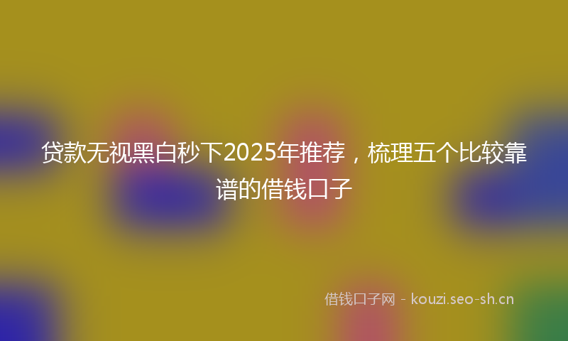 贷款无视黑白秒下2025年推荐，梳理五个比较靠谱的借钱口子