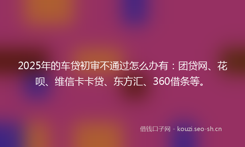 2025年的车贷初审不通过怎么办有：团贷网、花呗、维信卡卡贷、东方汇、360借条等。