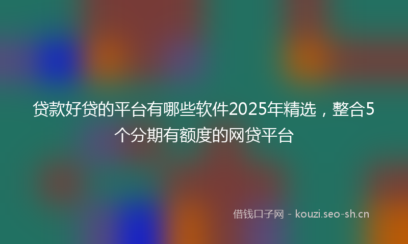 贷款好贷的平台有哪些软件2025年精选，整合5个分期有额度的网贷平台