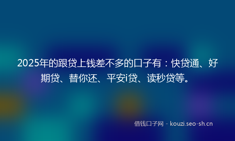 2025年的跟贷上钱差不多的口子有:快贷通、好期贷、替你还、平安i贷、读秒贷等。