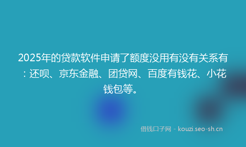 2025年的贷款软件申请了额度没用有没有关系有：还呗、京东金融、团贷网、百度有钱花、小花钱包等。