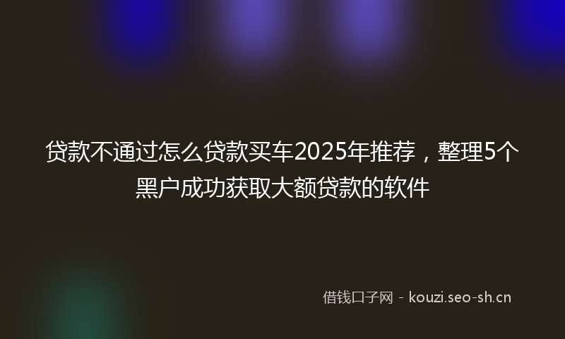 贷款不通过怎么贷款买车2025年推荐，整理5个黑户成功获取大额贷款的软件