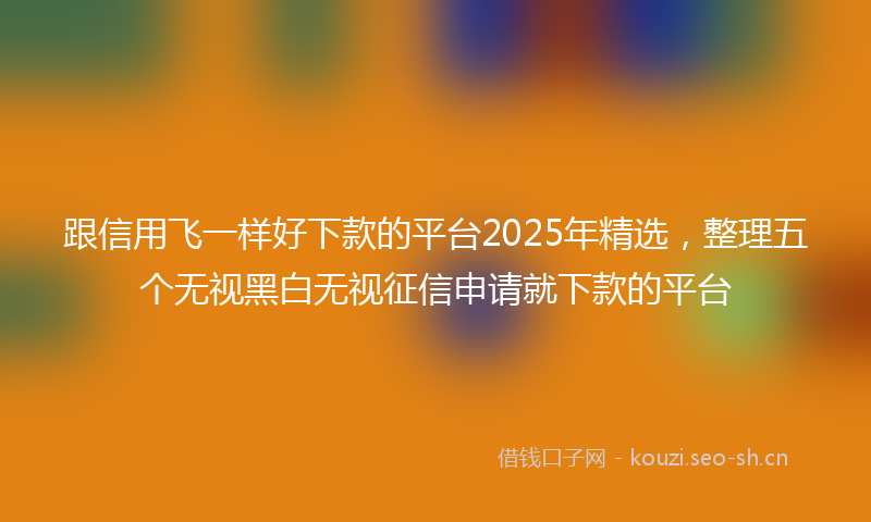 跟信用飞一样好下款的平台2025年精选，整理五个无视黑白无视征信申请就下款的平台