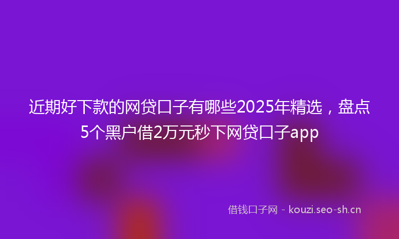 近期好下款的网贷口子有哪些2025年精选,盘点5个黑户借2万元秒下网贷口子app