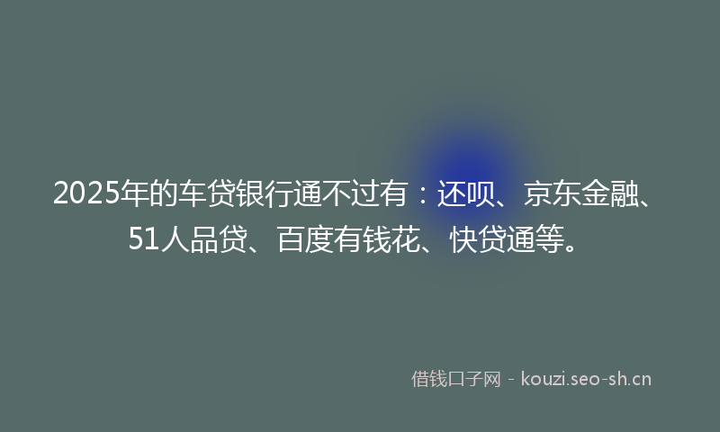 2025年的车贷银行通不过有:还呗、京东金融、51人品贷、百度有钱花、快贷通等。