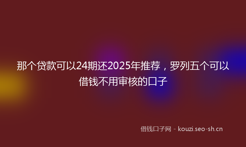 那个贷款可以24期还2025年推荐，罗列五个可以借钱不用审核的口子