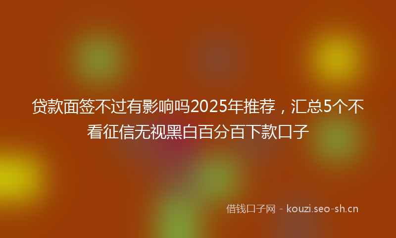 贷款面签不过有影响吗2025年推荐，汇总5个不看征信无视黑白百分百下款口子