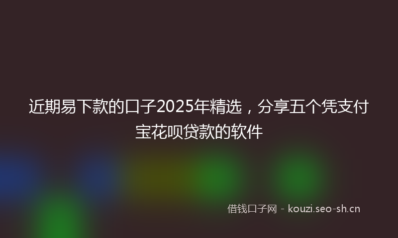 近期易下款的口子2025年精选，分享五个凭支付宝花呗贷款的软件