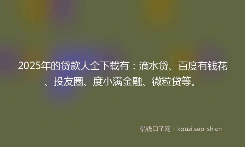 2025年的贷款大全下载有：滴水贷、百度有钱花、投友圈、度小满金融、微粒贷等。