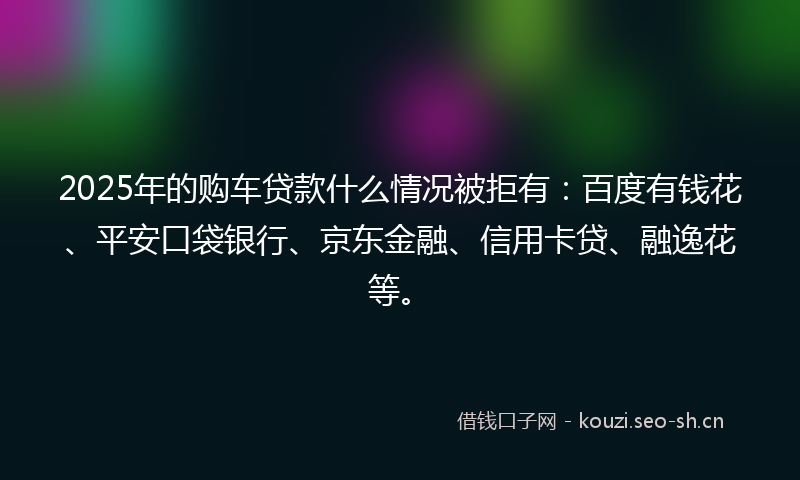 2025年的购车贷款什么情况被拒有：百度有钱花、平安口袋银行、京东金融、信用卡贷、融逸花等。