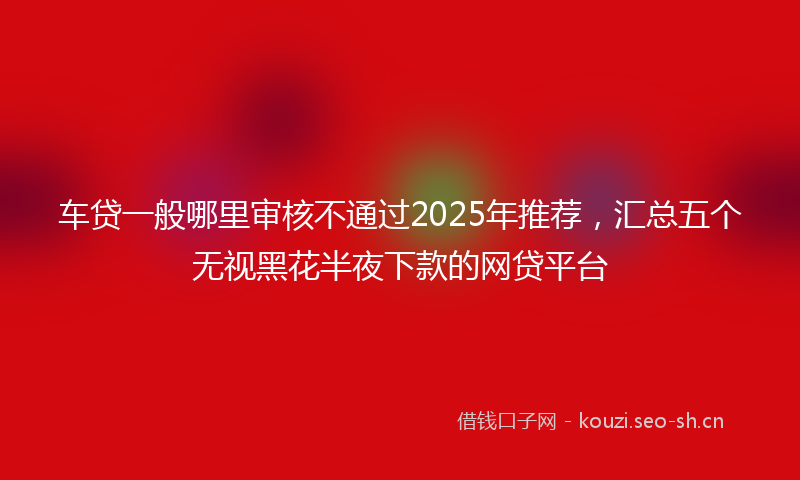 车贷一般哪里审核不通过2025年推荐,汇总五个无视黑花半夜下款的网贷平台