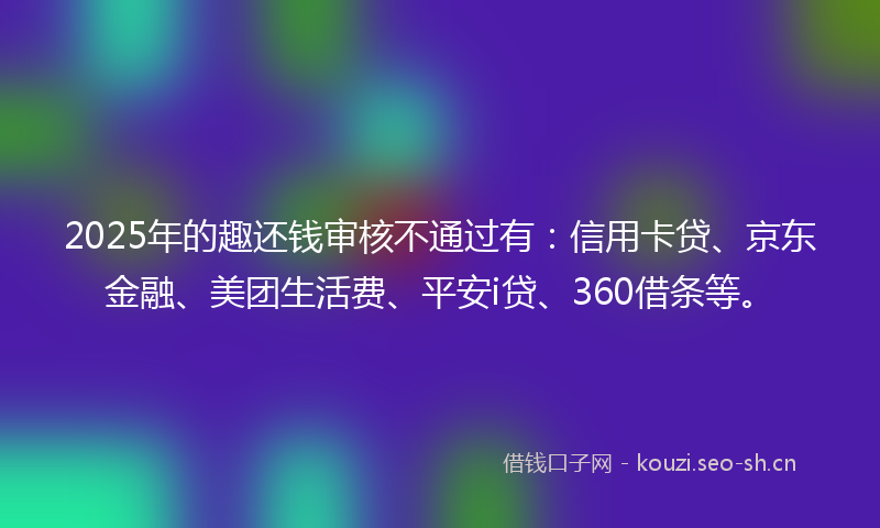 2025年的趣还钱审核不通过有:信用卡贷、京东金融、美团生活费、平安i贷、360借条等。