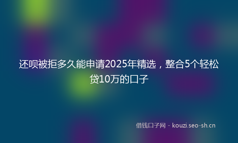 还呗被拒多久能申请2025年精选，整合5个轻松贷10万的口子