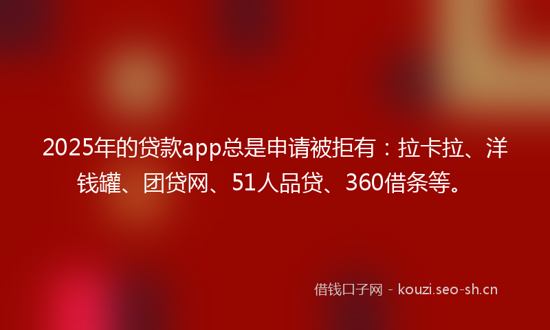 2025年的贷款app总是申请被拒有：拉卡拉、洋钱罐、团贷网、51人品贷、360借条等。