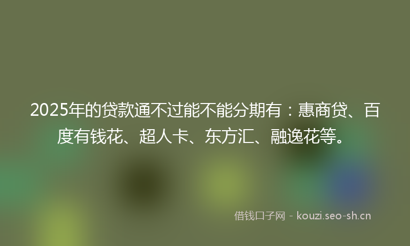 2025年的贷款通不过能不能分期有：惠商贷、百度有钱花、超人卡、东方汇、融逸花等。