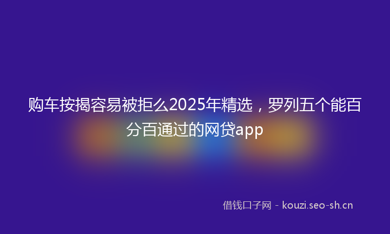 购车按揭容易被拒么2025年精选，罗列五个能百分百通过的网贷app