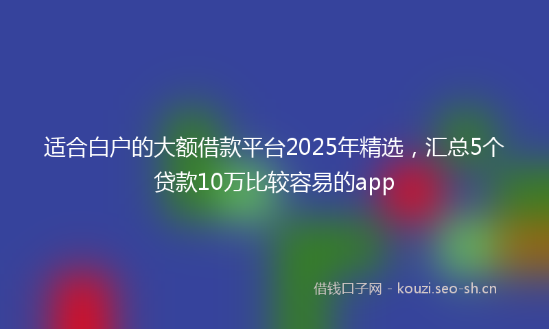 适合白户的大额借款平台2025年精选,汇总5个贷款10万比较容易的app