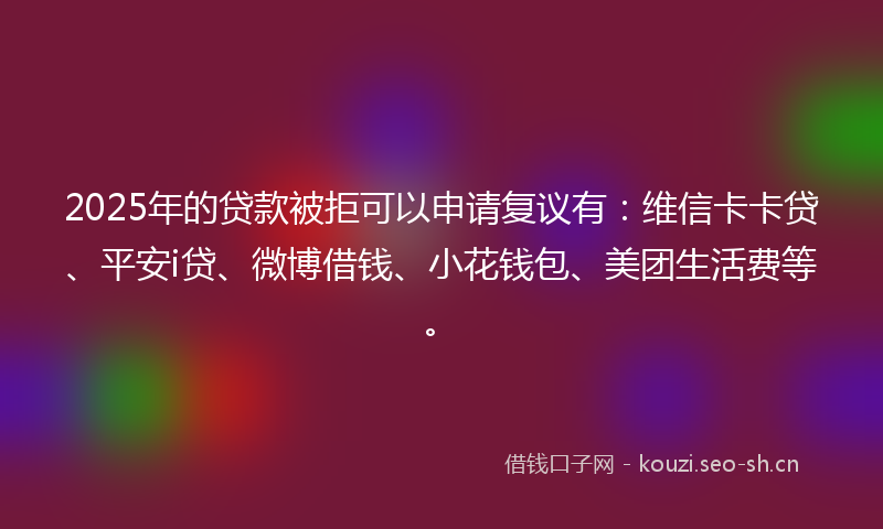 2025年的贷款被拒可以申请复议有：维信卡卡贷、平安i贷、微博借钱、小花钱包、美团生活费等。