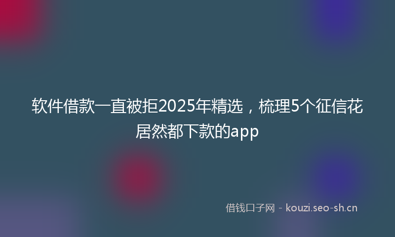 软件借款一直被拒2025年精选，梳理5个征信花居然都下款的app