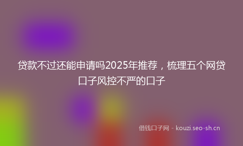 贷款不过还能申请吗2025年推荐，梳理五个网贷口子风控不严的口子