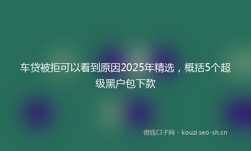 车贷被拒可以看到原因2025年精选,概括5个超级黑户包下款