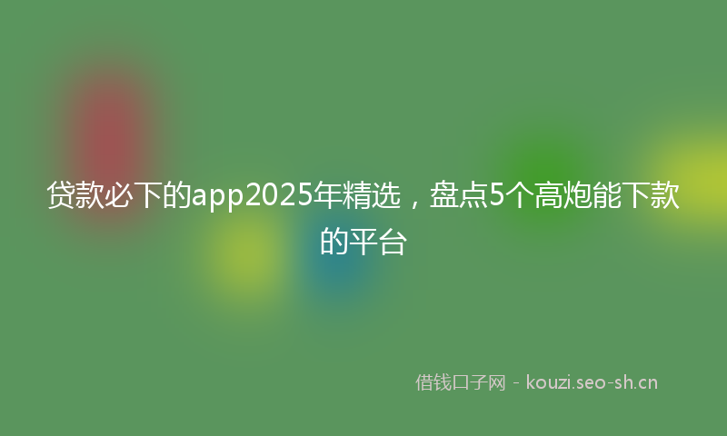 贷款必下的app2025年精选，盘点5个高炮能下款的平台