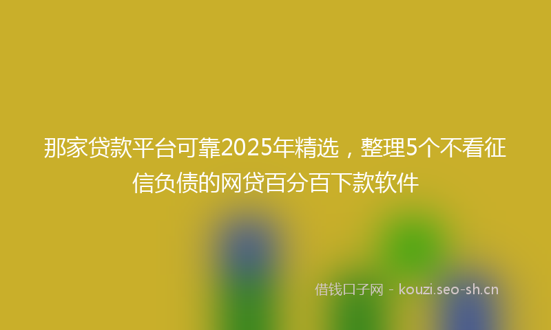 那家贷款平台可靠2025年精选，整理5个不看征信负债的网贷百分百下款软件