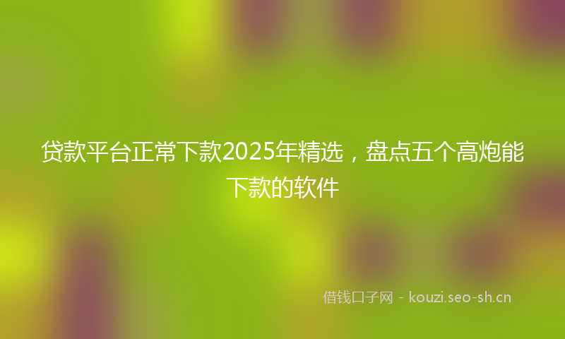贷款平台正常下款2025年精选，盘点五个高炮能下款的软件