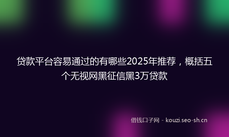 贷款平台容易通过的有哪些2025年推荐，概括五个无视网黑征信黑3万贷款