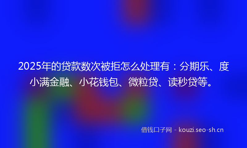 2025年的贷款数次被拒怎么处理有：分期乐、度小满金融、小花钱包、微粒贷、读秒贷等。