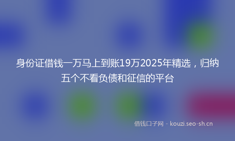 身份证借钱一万马上到账19万2025年精选，归纳五个不看负债和征信的平台