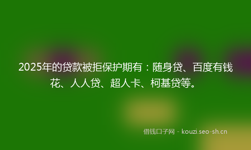 2025年的贷款被拒保护期有：随身贷、百度有钱花、人人贷、超人卡、柯基贷等。