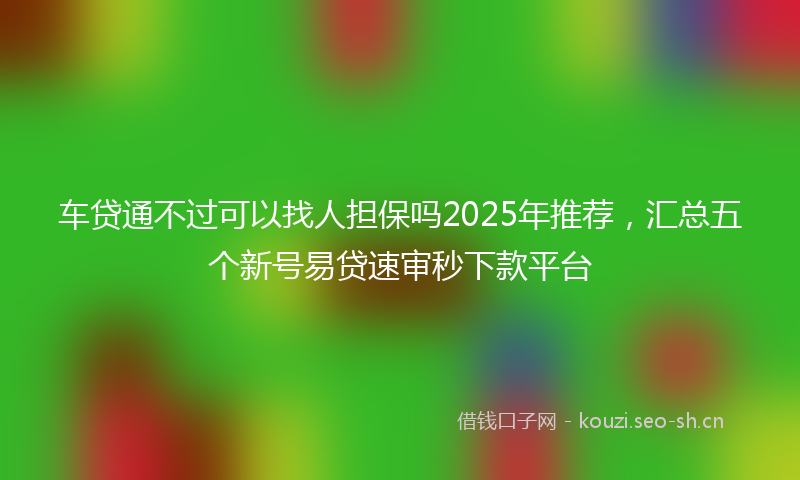 车贷通不过可以找人担保吗2025年推荐,汇总五个新号易贷速审秒下款平台