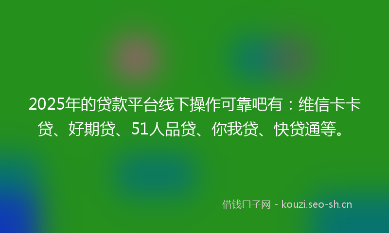 2025年的贷款平台线下操作可靠吧有：维信卡卡贷、好期贷、51人品贷、你我贷、快贷通等。