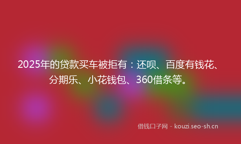 2025年的贷款买车被拒有：还呗、百度有钱花、分期乐、小花钱包、360借条等。