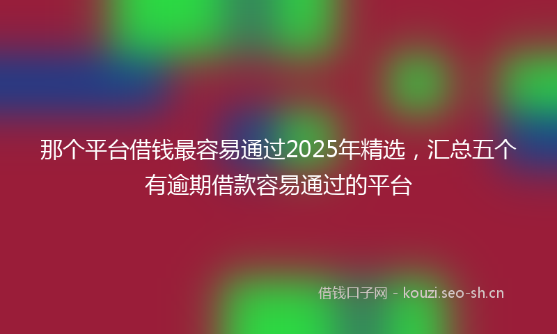 那个平台借钱最容易通过2025年精选，汇总五个有逾期借款容易通过的平台