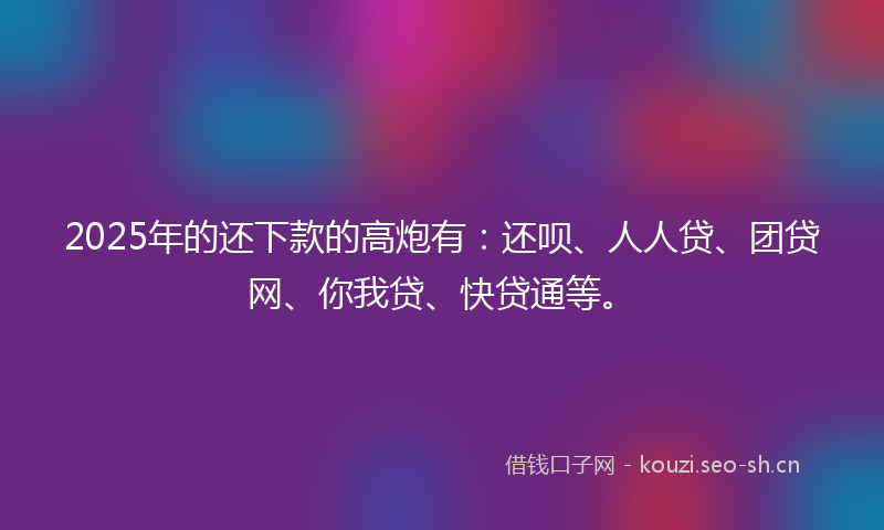 2025年的还下款的高炮有：还呗、人人贷、团贷网、你我贷、快贷通等。