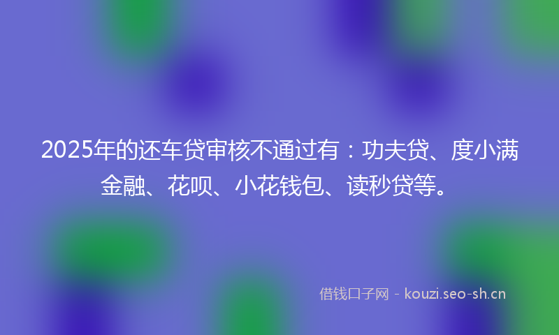 2025年的还车贷审核不通过有：功夫贷、度小满金融、花呗、小花钱包、读秒贷等。