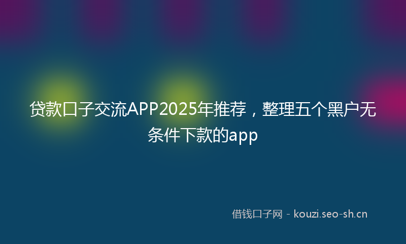 贷款口子交流APP2025年推荐，整理五个黑户无条件下款的app