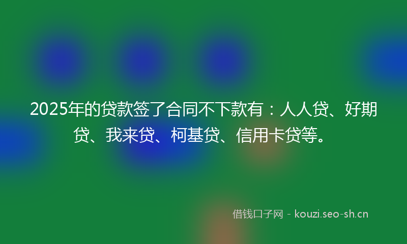 2025年的贷款签了合同不下款有：人人贷、好期贷、我来贷、柯基贷、信用卡贷等。