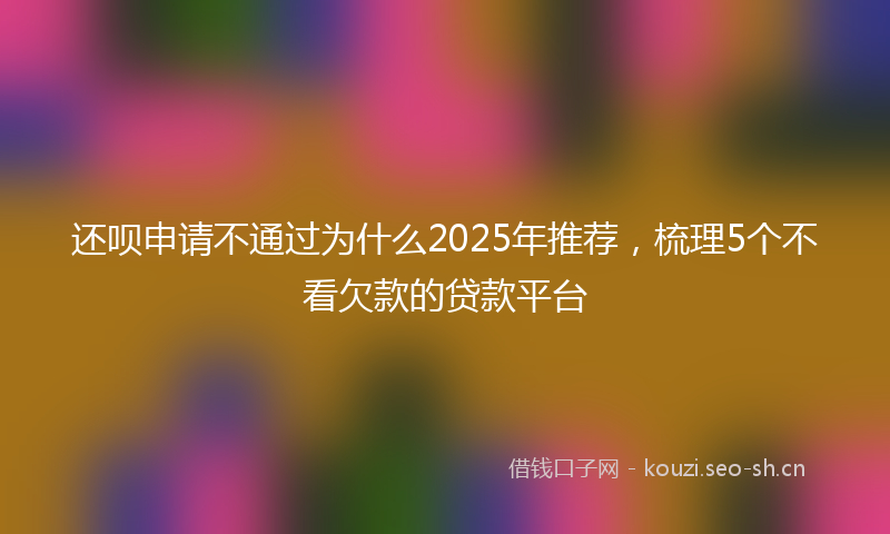 还呗申请不通过为什么2025年推荐，梳理5个不看欠款的贷款平台