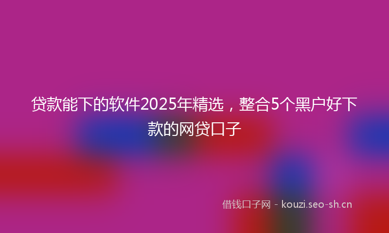 贷款能下的软件2025年精选，整合5个黑户好下款的网贷口子