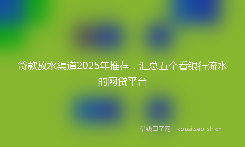 贷款放水渠道2025年推荐，汇总五个看银行流水的网贷平台