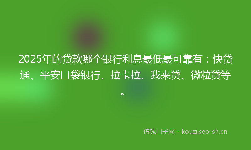 2025年的贷款哪个银行利息最低最可靠有：快贷通、平安口袋银行、拉卡拉、我来贷、微粒贷等。
