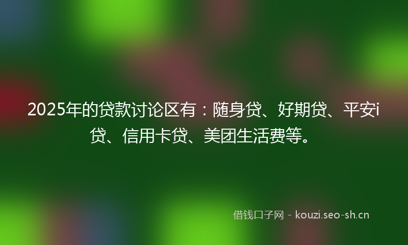 2025年的贷款讨论区有：随身贷、好期贷、平安i贷、信用卡贷、美团生活费等。