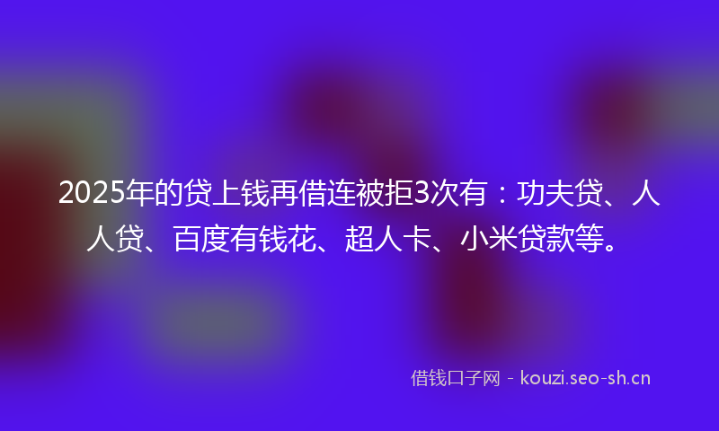 2025年的贷上钱再借连被拒3次有：功夫贷、人人贷、百度有钱花、超人卡、小米贷款等。