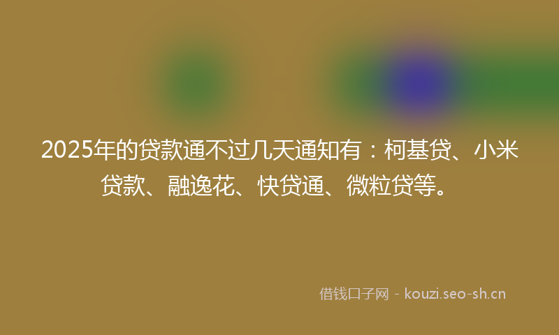 2025年的贷款通不过几天通知有：柯基贷、小米贷款、融逸花、快贷通、微粒贷等。