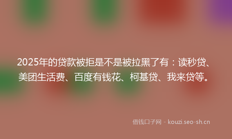 2025年的贷款被拒是不是被拉黑了有：读秒贷、美团生活费、百度有钱花、柯基贷、我来贷等。