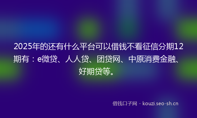 2025年的还有什么平台可以借钱不看征信分期12期有：e微贷、人人贷、团贷网、中原消费金融、好期贷等。